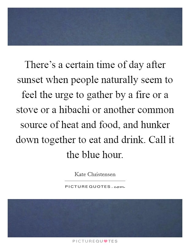 There's a certain time of day after sunset when people naturally seem to feel the urge to gather by a fire or a stove or a hibachi or another common source of heat and food, and hunker down together to eat and drink. Call it the blue hour. Picture Quote #1