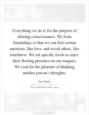 Everything we do is for the purpose of altering consciousness. We form friendships so that we can feel certain emotions, like love, and avoid others, like loneliness. We eat specific foods to enjoy their fleeting presence on our tongues. We read for the pleasure of thinking another person’s thoughts Picture Quote #1