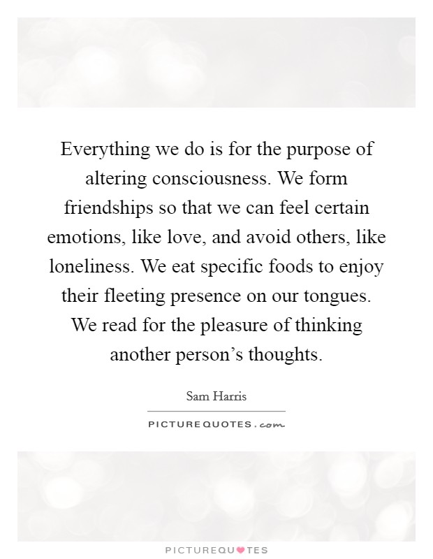 Everything we do is for the purpose of altering consciousness. We form friendships so that we can feel certain emotions, like love, and avoid others, like loneliness. We eat specific foods to enjoy their fleeting presence on our tongues. We read for the pleasure of thinking another person's thoughts. Picture Quote #1