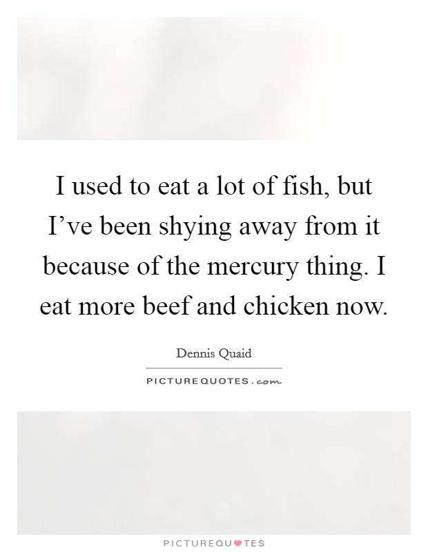 I used to eat a lot of fish, but I've been shying away from it because of the mercury thing. I eat more beef and chicken now. Picture Quote #1