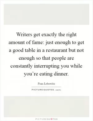 Writers get exactly the right amount of fame: just enough to get a good table in a restaurant but not enough so that people are constantly interrupting you while you’re eating dinner Picture Quote #1