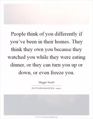 People think of you differently if you’ve been in their homes. They think they own you because they watched you while they were eating dinner, or they can turn you up or down, or even freeze you Picture Quote #1