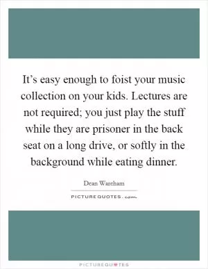 It’s easy enough to foist your music collection on your kids. Lectures are not required; you just play the stuff while they are prisoner in the back seat on a long drive, or softly in the background while eating dinner Picture Quote #1