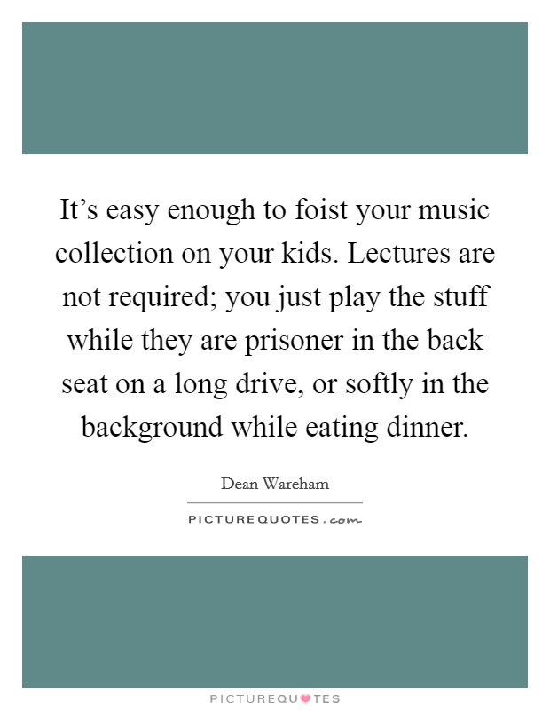 It's easy enough to foist your music collection on your kids. Lectures are not required; you just play the stuff while they are prisoner in the back seat on a long drive, or softly in the background while eating dinner. Picture Quote #1