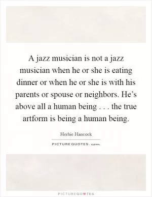 A jazz musician is not a jazz musician when he or she is eating dinner or when he or she is with his parents or spouse or neighbors. He’s above all a human being . . . the true artform is being a human being Picture Quote #1