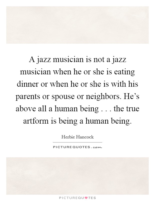 A jazz musician is not a jazz musician when he or she is eating dinner or when he or she is with his parents or spouse or neighbors. He's above all a human being . . . the true artform is being a human being. Picture Quote #1