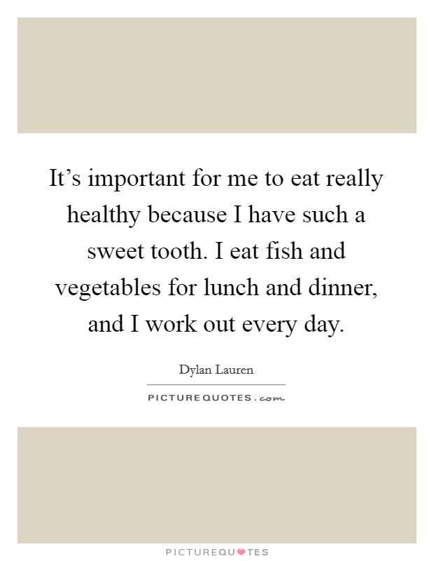 It's important for me to eat really healthy because I have such a sweet tooth. I eat fish and vegetables for lunch and dinner, and I work out every day. Picture Quote #1