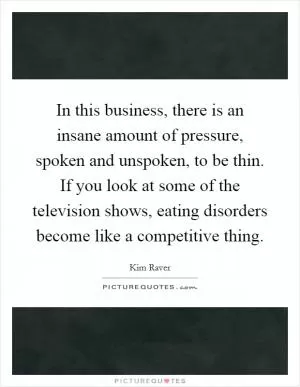 In this business, there is an insane amount of pressure, spoken and unspoken, to be thin. If you look at some of the television shows, eating disorders become like a competitive thing Picture Quote #1