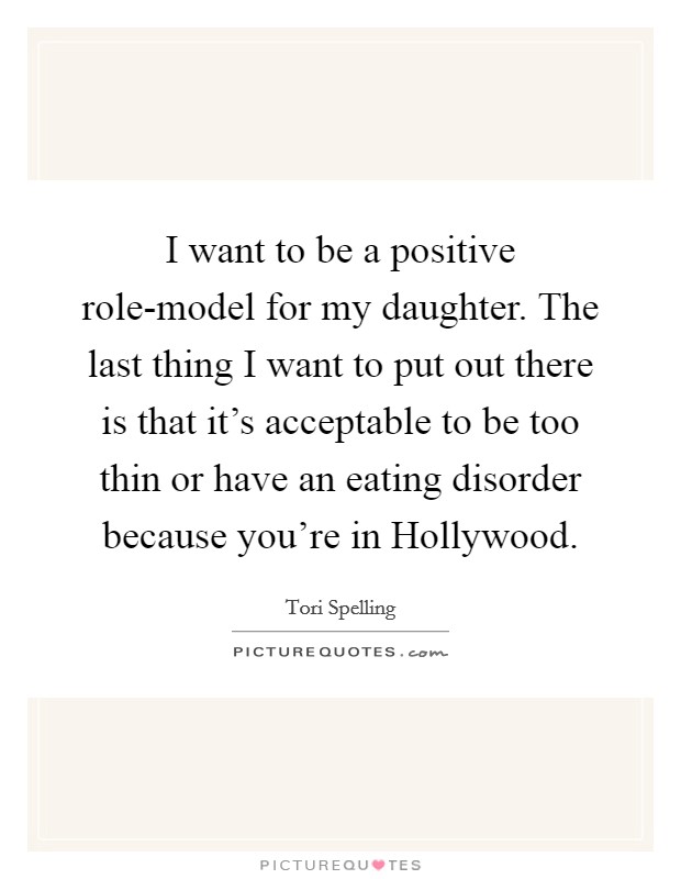 I want to be a positive role-model for my daughter. The last thing I want to put out there is that it's acceptable to be too thin or have an eating disorder because you're in Hollywood. Picture Quote #1