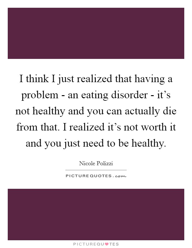I think I just realized that having a problem - an eating disorder - it's not healthy and you can actually die from that. I realized it's not worth it and you just need to be healthy. Picture Quote #1