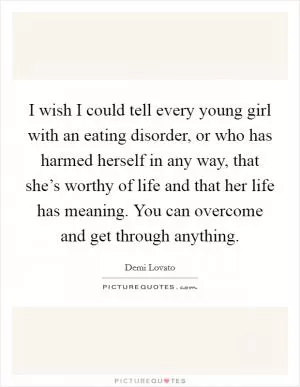I wish I could tell every young girl with an eating disorder, or who has harmed herself in any way, that she’s worthy of life and that her life has meaning. You can overcome and get through anything Picture Quote #1