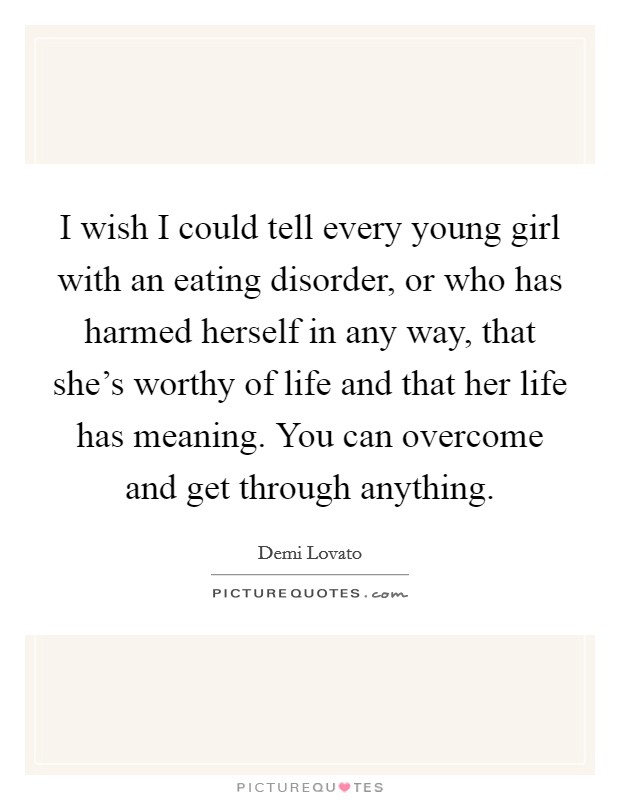 I wish I could tell every young girl with an eating disorder, or who has harmed herself in any way, that she's worthy of life and that her life has meaning. You can overcome and get through anything. Picture Quote #1