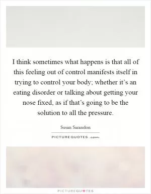 I think sometimes what happens is that all of this feeling out of control manifests itself in trying to control your body; whether it’s an eating disorder or talking about getting your nose fixed, as if that’s going to be the solution to all the pressure Picture Quote #1