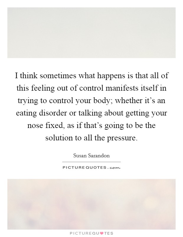 I think sometimes what happens is that all of this feeling out of control manifests itself in trying to control your body; whether it's an eating disorder or talking about getting your nose fixed, as if that's going to be the solution to all the pressure. Picture Quote #1