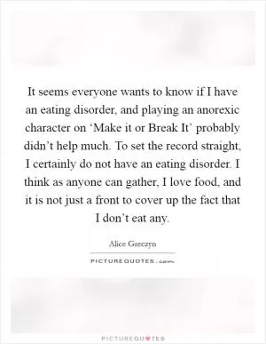 It seems everyone wants to know if I have an eating disorder, and playing an anorexic character on ‘Make it or Break It’ probably didn’t help much. To set the record straight, I certainly do not have an eating disorder. I think as anyone can gather, I love food, and it is not just a front to cover up the fact that I don’t eat any Picture Quote #1