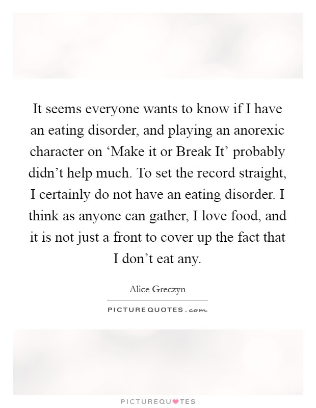 It seems everyone wants to know if I have an eating disorder, and playing an anorexic character on ‘Make it or Break It' probably didn't help much. To set the record straight, I certainly do not have an eating disorder. I think as anyone can gather, I love food, and it is not just a front to cover up the fact that I don't eat any. Picture Quote #1