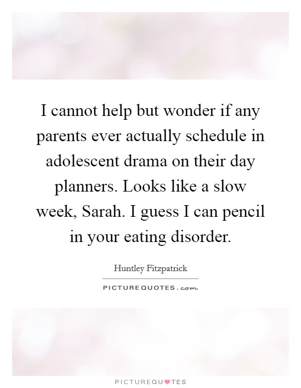 I cannot help but wonder if any parents ever actually schedule in adolescent drama on their day planners. Looks like a slow week, Sarah. I guess I can pencil in your eating disorder. Picture Quote #1