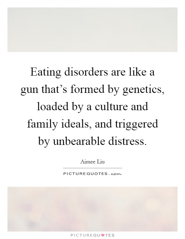 Eating disorders are like a gun that's formed by genetics, loaded by a culture and family ideals, and triggered by unbearable distress. Picture Quote #1
