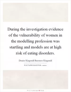 During the investigation evidence of the vulnerability of women in the modelling profession was startling and models are at high risk of eating disorders Picture Quote #1