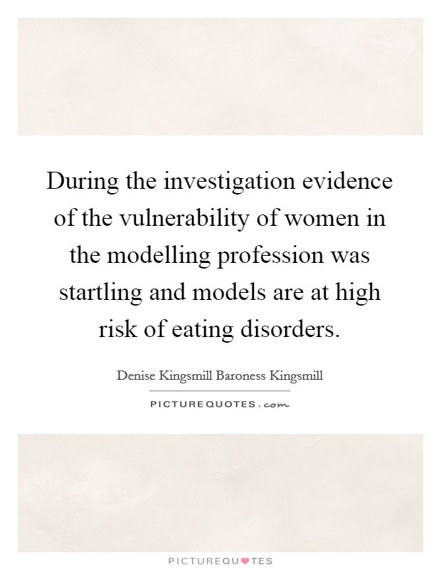 During the investigation evidence of the vulnerability of women in the modelling profession was startling and models are at high risk of eating disorders. Picture Quote #1
