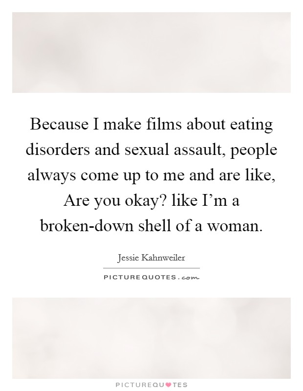 Because I make films about eating disorders and sexual assault, people always come up to me and are like, Are you okay? like I'm a broken-down shell of a woman. Picture Quote #1