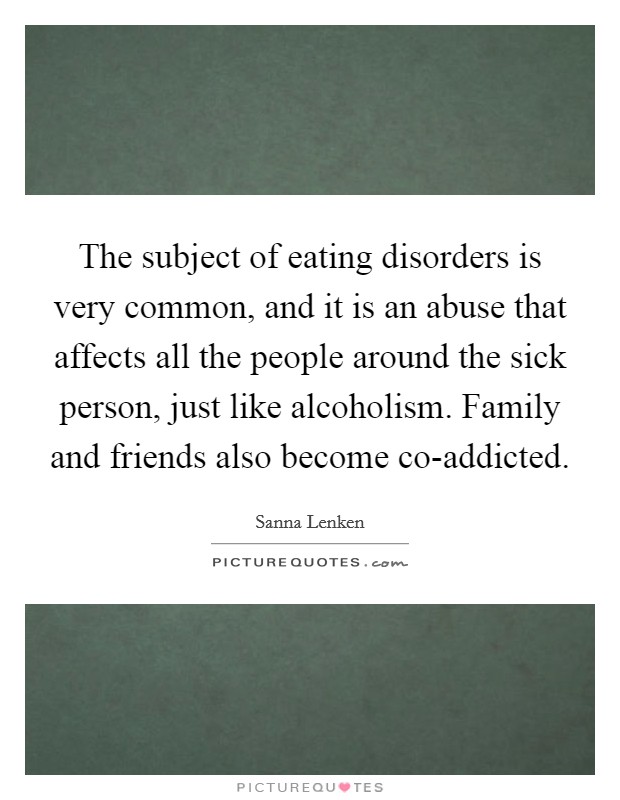 The subject of eating disorders is very common, and it is an abuse that affects all the people around the sick person, just like alcoholism. Family and friends also become co-addicted. Picture Quote #1