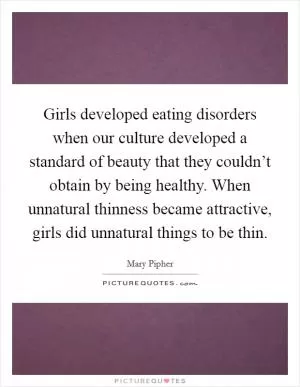 Girls developed eating disorders when our culture developed a standard of beauty that they couldn’t obtain by being healthy. When unnatural thinness became attractive, girls did unnatural things to be thin Picture Quote #1
