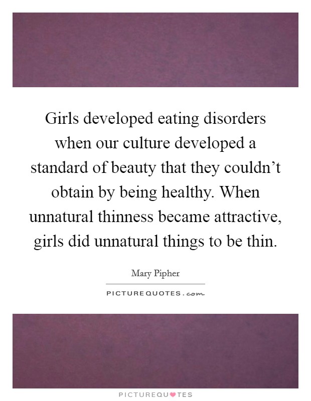 Girls developed eating disorders when our culture developed a standard of beauty that they couldn't obtain by being healthy. When unnatural thinness became attractive, girls did unnatural things to be thin. Picture Quote #1
