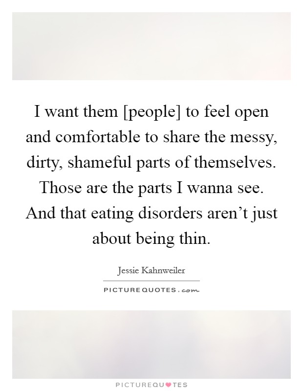 I want them [people] to feel open and comfortable to share the messy, dirty, shameful parts of themselves. Those are the parts I wanna see. And that eating disorders aren't just about being thin. Picture Quote #1