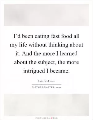 I’d been eating fast food all my life without thinking about it. And the more I learned about the subject, the more intrigued I became Picture Quote #1