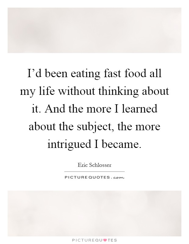 I'd been eating fast food all my life without thinking about it. And the more I learned about the subject, the more intrigued I became. Picture Quote #1