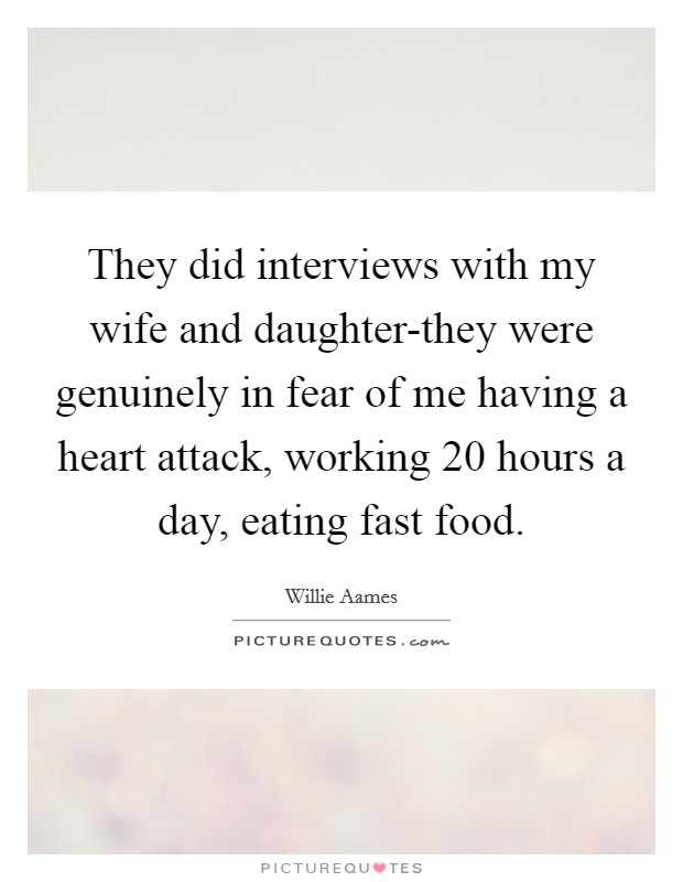 They did interviews with my wife and daughter-they were genuinely in fear of me having a heart attack, working 20 hours a day, eating fast food. Picture Quote #1
