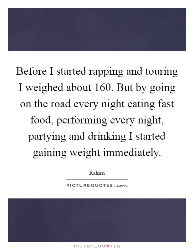Before I started rapping and touring I weighed about 160. But by going on the road every night eating fast food, performing every night, partying and drinking I started gaining weight immediately. Picture Quote #1