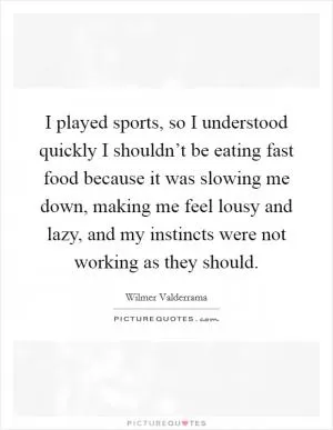 I played sports, so I understood quickly I shouldn’t be eating fast food because it was slowing me down, making me feel lousy and lazy, and my instincts were not working as they should Picture Quote #1