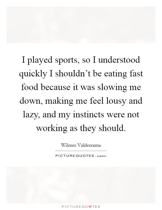 I played sports, so I understood quickly I shouldn't be eating fast food because it was slowing me down, making me feel lousy and lazy, and my instincts were not working as they should. Picture Quote #1