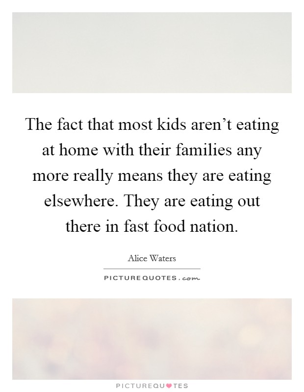 The fact that most kids aren't eating at home with their families any more really means they are eating elsewhere. They are eating out there in fast food nation. Picture Quote #1
