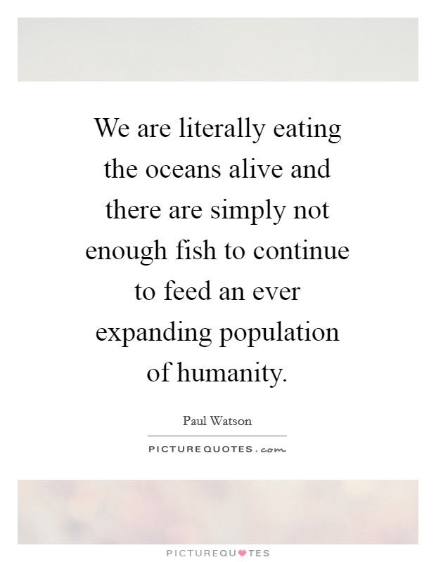 We are literally eating the oceans alive and there are simply not enough fish to continue to feed an ever expanding population of humanity. Picture Quote #1