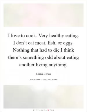 I love to cook. Very healthy eating. I don’t eat meat, fish, or eggs. Nothing that had to die.I think there’s something odd about eating another living anything Picture Quote #1