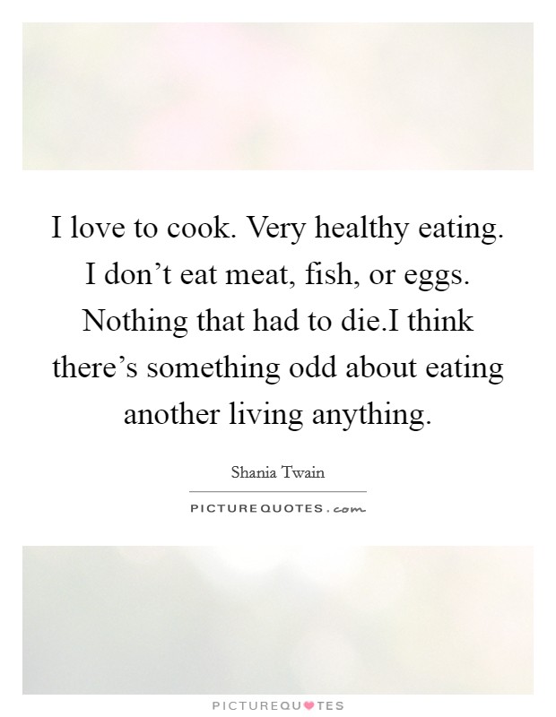 I love to cook. Very healthy eating. I don't eat meat, fish, or eggs. Nothing that had to die.I think there's something odd about eating another living anything. Picture Quote #1