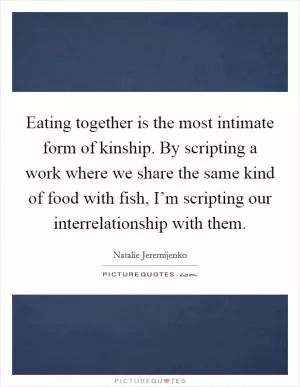 Eating together is the most intimate form of kinship. By scripting a work where we share the same kind of food with fish, I’m scripting our interrelationship with them Picture Quote #1
