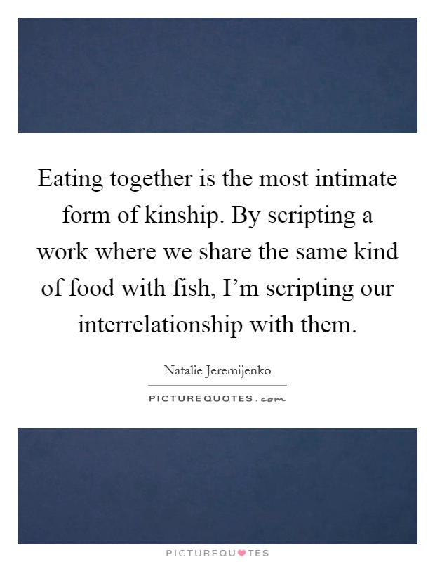 Eating together is the most intimate form of kinship. By scripting a work where we share the same kind of food with fish, I'm scripting our interrelationship with them. Picture Quote #1