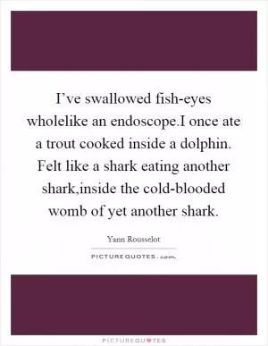 I’ve swallowed fish-eyes wholelike an endoscope.I once ate a trout cooked inside a dolphin. Felt like a shark eating another shark,inside the cold-blooded womb of yet another shark Picture Quote #1