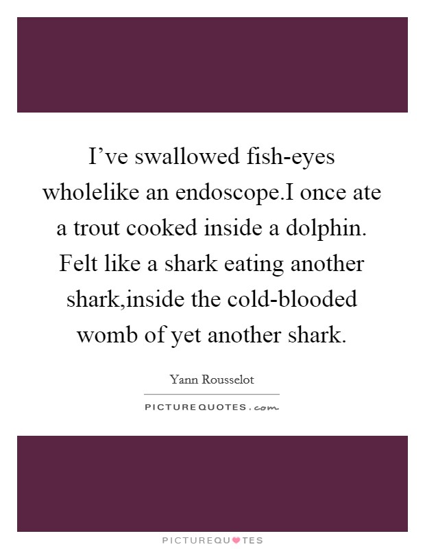 I've swallowed fish-eyes wholelike an endoscope.I once ate a trout cooked inside a dolphin. Felt like a shark eating another shark,inside the cold-blooded womb of yet another shark. Picture Quote #1