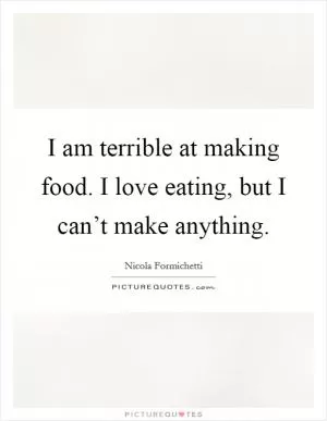 I am terrible at making food. I love eating, but I can’t make anything Picture Quote #1
