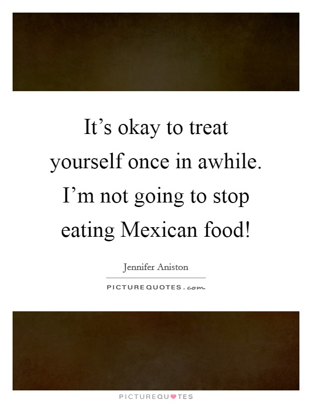 It's okay to treat yourself once in awhile. I'm not going to stop eating Mexican food! Picture Quote #1