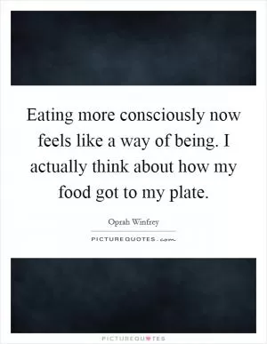 Eating more consciously now feels like a way of being. I actually think about how my food got to my plate Picture Quote #1