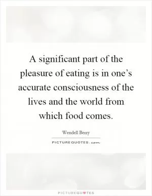 A significant part of the pleasure of eating is in one’s accurate consciousness of the lives and the world from which food comes Picture Quote #1