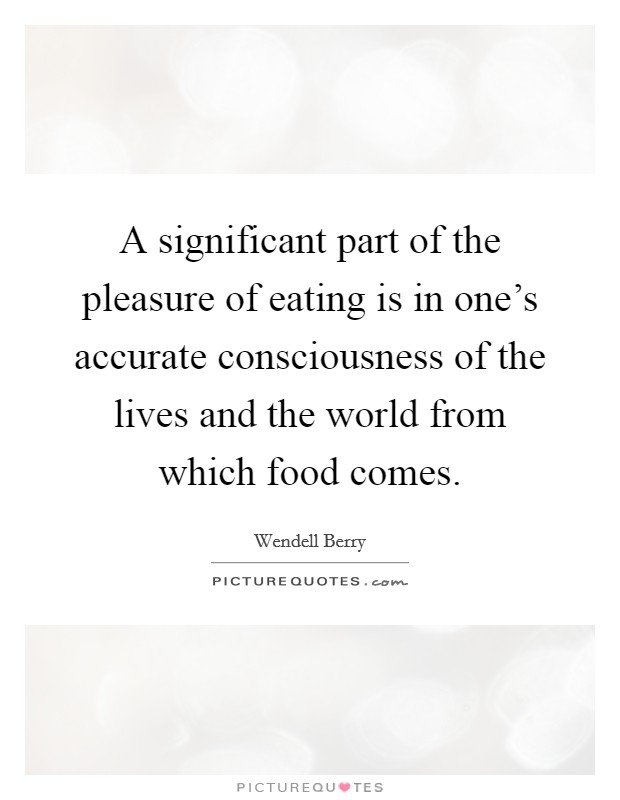 A significant part of the pleasure of eating is in one's accurate consciousness of the lives and the world from which food comes. Picture Quote #1