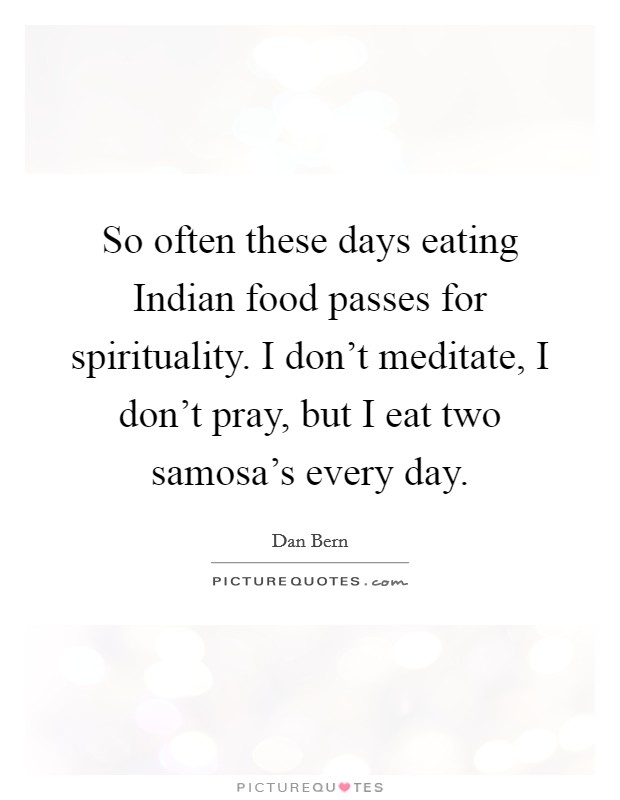 So often these days eating Indian food passes for spirituality. I don't meditate, I don't pray, but I eat two samosa's every day. Picture Quote #1