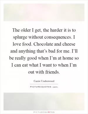 The older I get, the harder it is to splurge without consequences. I love food. Chocolate and cheese and anything that’s bad for me. I’ll be really good when I’m at home so I can eat what I want to when I’m out with friends Picture Quote #1